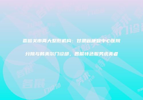 嘉峪关市两大整形机构：甘肃省康复中心医院分院与韩美尔门诊部，各展特色服务求美者