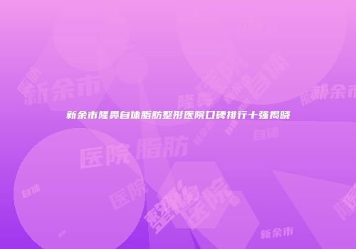 新余市隆鼻自体脂肪整形医院口碑排行十强揭晓