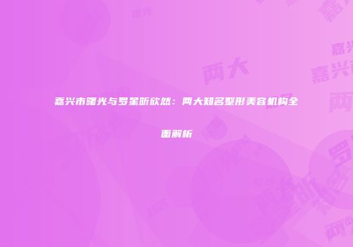 嘉兴市曙光与罗星昕欣然：两大知名整形美容机构全面解析