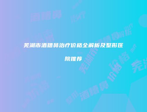 芜湖市酒糟鼻治疗价格全解析及整形医院推荐