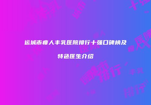 运城市瘦人丰乳医院排行十强口碑榜及特色医生介绍