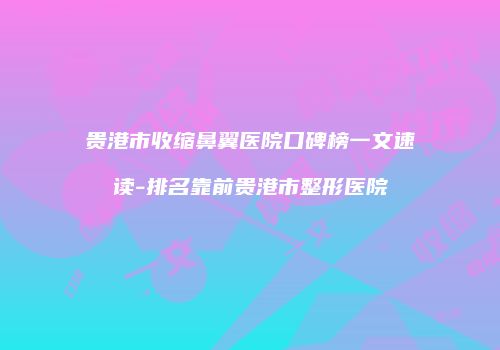 贵港市收缩鼻翼医院口碑榜一文速读-排名靠前贵港市整形医院