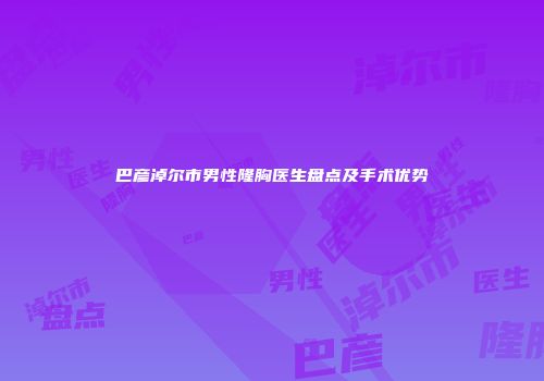 巴彦淖尔市男性隆胸医生盘点及手术优势