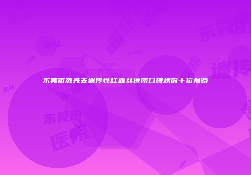 东莞市激光去遗传性红血丝医院口碑榜前十位揭晓