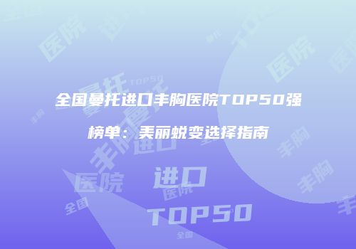 全国曼托进口丰胸医院TOP50强榜单：美丽蜕变选择指南