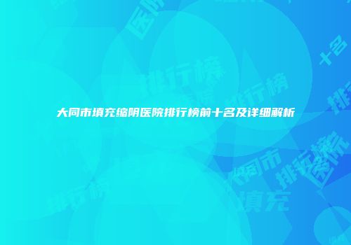 大同市填充缩阴医院排行榜前十名及详细解析