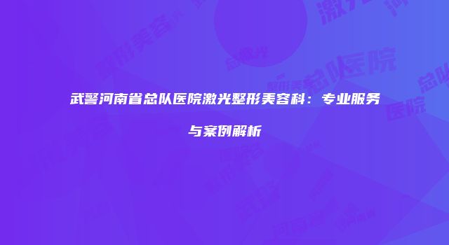 武警河南省总队医院激光整形美容科：专业服务与案例解析