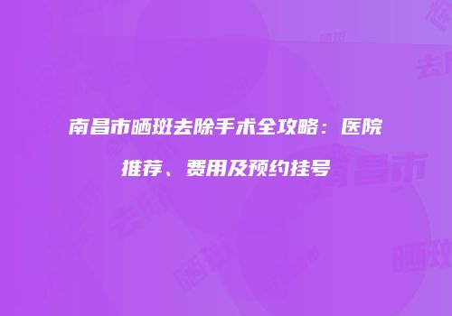 南昌市晒斑去除手术全攻略：医院推荐、费用及预约挂号