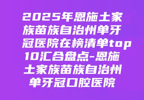 2025年恩施土家族苗族自治州单牙冠医院在榜清单top10汇合盘点-恩施土家族苗族自治州单牙冠口腔医院