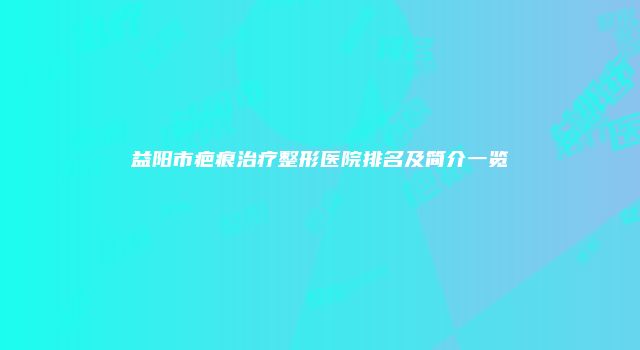 益阳市疤痕治疗整形医院排名及简介一览
