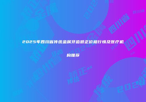 2025年四川省传统金属牙齿矫正价格行情及医疗机构推荐