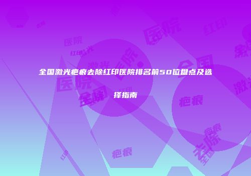 全国激光疤痕去除红印医院排名前50位盘点及选择指南
