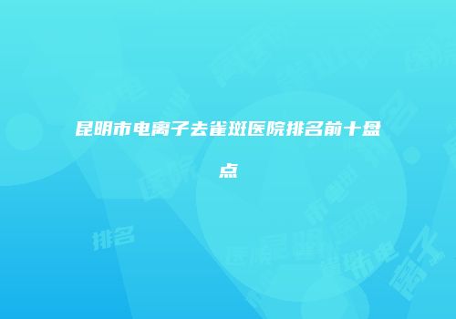 昆明市电离子去雀斑医院排名前十盘点