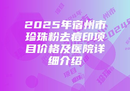 2025年宿州市珍珠粉去痘印项目价格及医院详细介绍