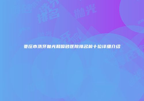 枣庄市洗牙抛光和喷砂医院排名前十位详细介绍