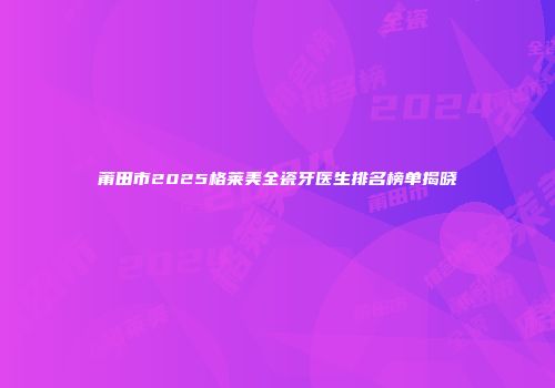莆田市2025格莱美全瓷牙医生排名榜单揭晓
