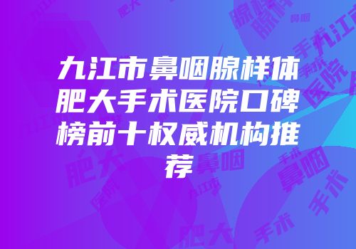 九江市鼻咽腺样体肥大手术医院口碑榜前十权威机构推荐