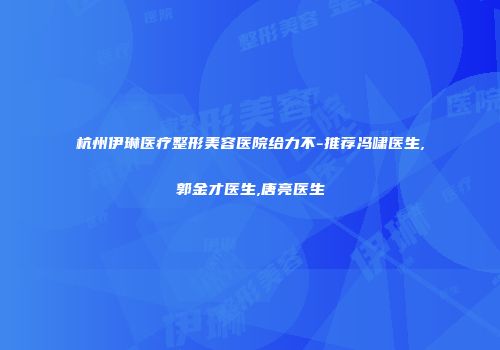 杭州伊琳医疗整形美容医院给力不-推荐冯啸医生,郭金才医生,唐亮医生