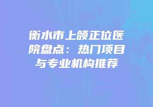 衡水市上颌正位医院盘点：热门项目与专业机构推荐