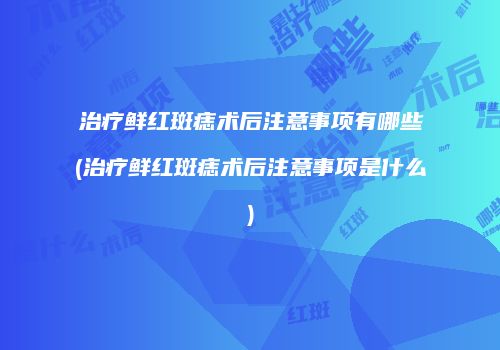 治疗鲜红斑痣术后注意事项有哪些(治疗鲜红斑痣术后注意事项是什么)