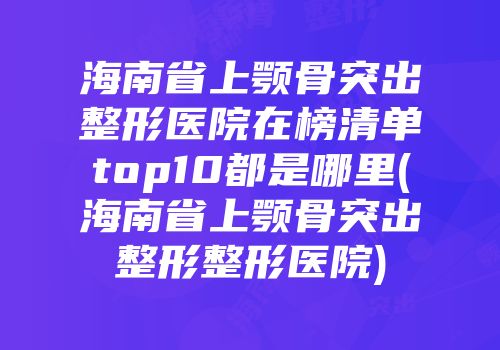 海南省上颚骨突出整形医院在榜清单top10都是哪里(海南省上颚骨突出整形整形医院)