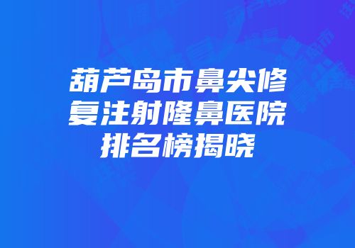 葫芦岛市鼻尖修复注射隆鼻医院排名榜揭晓