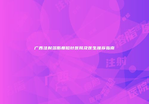 广西注射溶脂瘦脸针医院及医生推荐指南