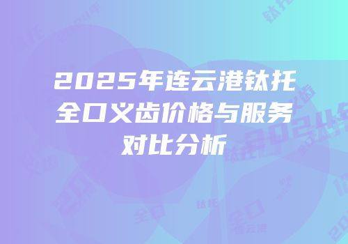 2025年连云港钛托全口义齿价格与服务对比分析