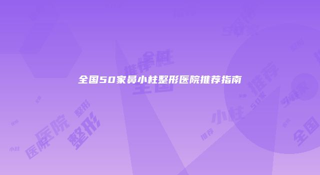 全国50家鼻小柱整形医院推荐指南