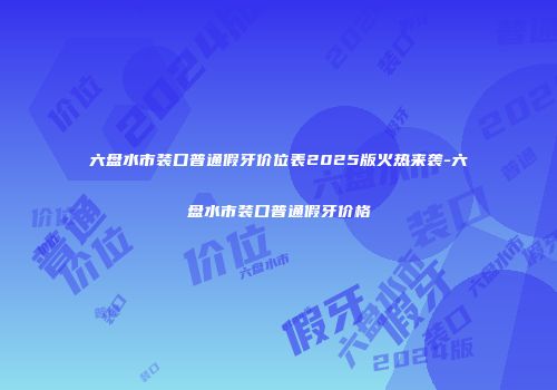 六盘水市装口普通假牙价位表2025版火热来袭-六盘水市装口普通假牙价格