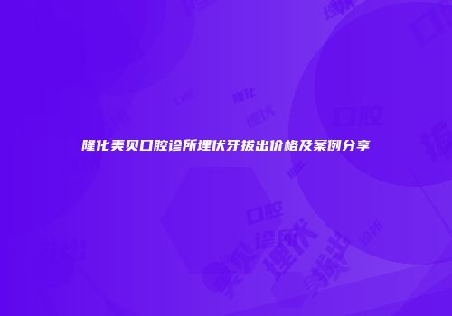 隆化美贝口腔诊所埋伏牙拔出价格及案例分享
