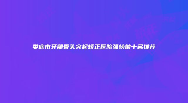 娄底市牙龈骨头突起矫正医院强榜前十名推荐