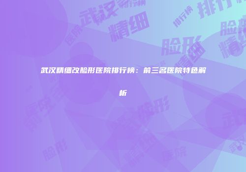 武汉精细改脸形医院排行榜：前三名医院特色解析