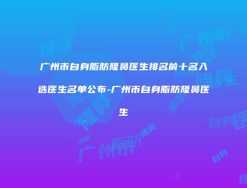 广州市自身脂肪隆鼻医生排名前十名入选医生名单公布-广州市自身脂肪隆鼻医生