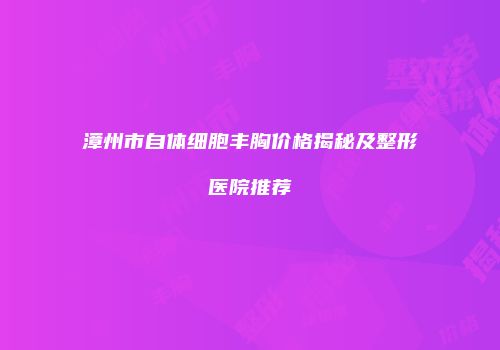 漳州市自体细胞丰胸价格揭秘及整形医院推荐