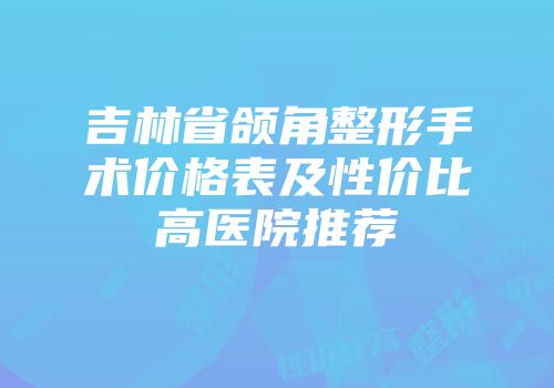 吉林省颌角整形手术价格表及性价比高医院推荐