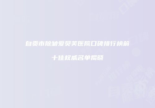 自贡市除皱爱贝芙医院口碑排行榜前十佳权威名单揭晓