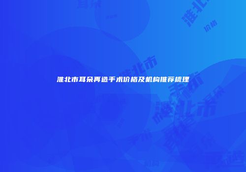 淮北市耳朵再造手术价格及机构推荐梳理