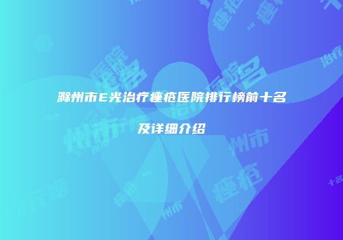 滁州市E光治疗痤疮医院排行榜前十名及详细介绍