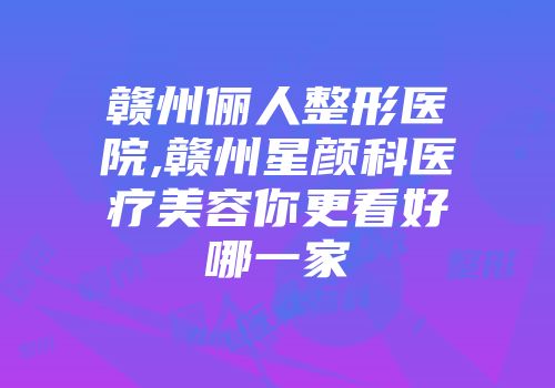 赣州俪人整形医院,赣州星颜科医疗美容你更看好哪一家