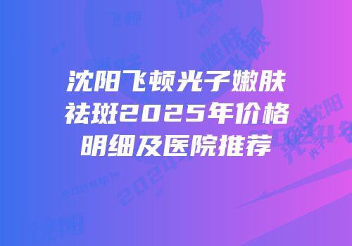 沈阳飞顿光子嫩肤祛斑2025年价格明细及医院推荐