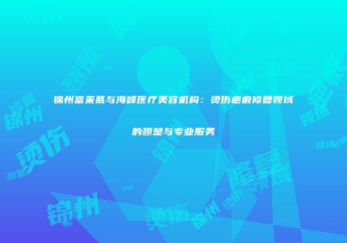 锦州富来慕与海峰医疗美容机构：烫伤疤痕修复领域的翘楚与专业服务