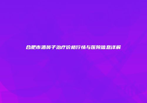 合肥市酒鼻子治疗价格行情与医院信息详解