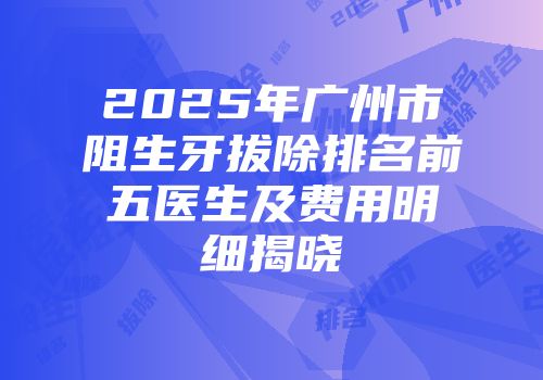 2025年广州市阻生牙拔除排名前五医生及费用明细揭晓