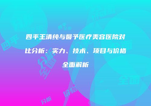 四平王清纯与馨予医疗美容医院对比分析：实力、技术、项目与价格全面解析