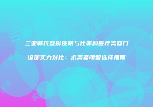 三亚韩氏整形医院与比菲利医疗美容门诊部实力对比：求美者明智选择指南