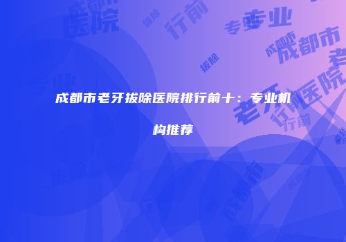 成都市老牙拔除医院排行前十：专业机构推荐