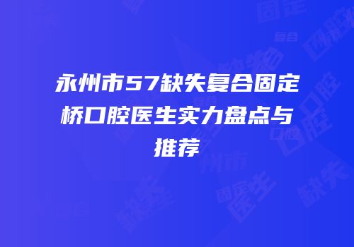 永州市57缺失复合固定桥口腔医生实力盘点与推荐
