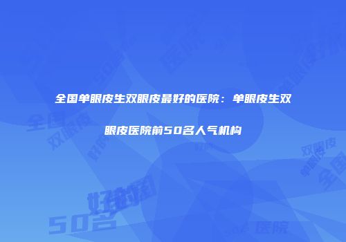 全国单眼皮生双眼皮最好的医院：单眼皮生双眼皮医院前50名人气机构