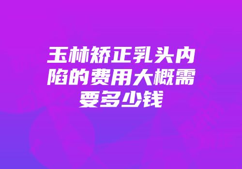 玉林矫正乳头内陷的费用大概需要多少钱